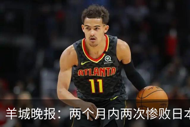 羊城晚报：两个月内两次惨败日本 中国男篮输掉的远不止20分
